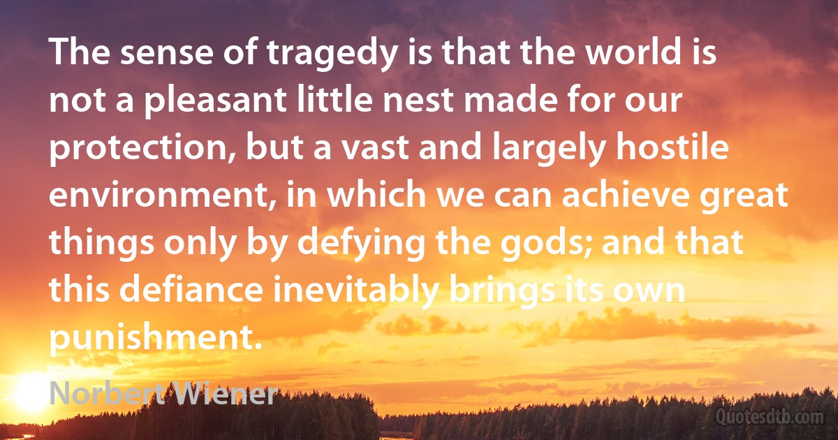 The sense of tragedy is that the world is not a pleasant little nest made for our protection, but a vast and largely hostile environment, in which we can achieve great things only by defying the gods; and that this defiance inevitably brings its own punishment. (Norbert Wiener)