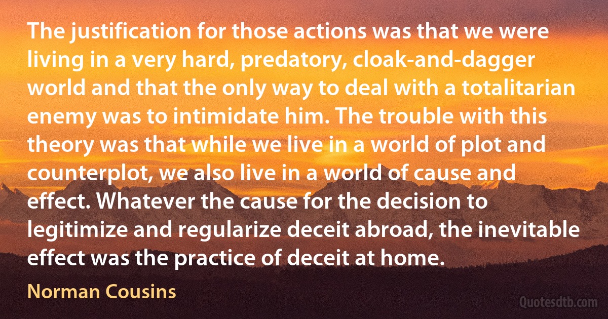 The justification for those actions was that we were living in a very hard, predatory, cloak-and-dagger world and that the only way to deal with a totalitarian enemy was to intimidate him. The trouble with this theory was that while we live in a world of plot and counterplot, we also live in a world of cause and effect. Whatever the cause for the decision to legitimize and regularize deceit abroad, the inevitable effect was the practice of deceit at home. (Norman Cousins)