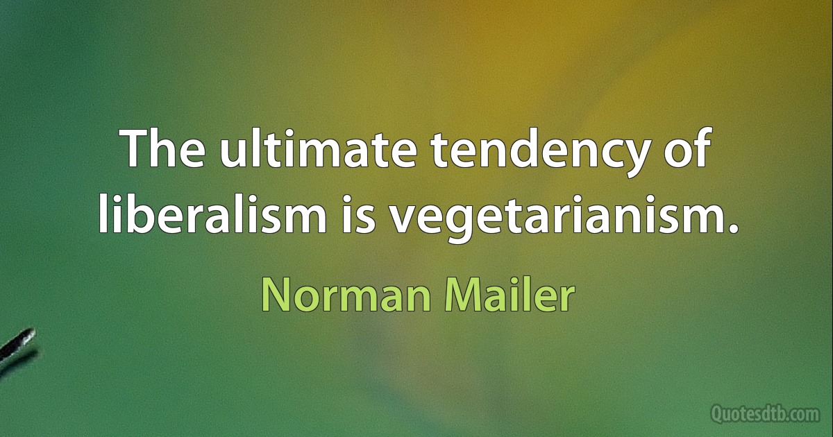 The ultimate tendency of liberalism is vegetarianism. (Norman Mailer)