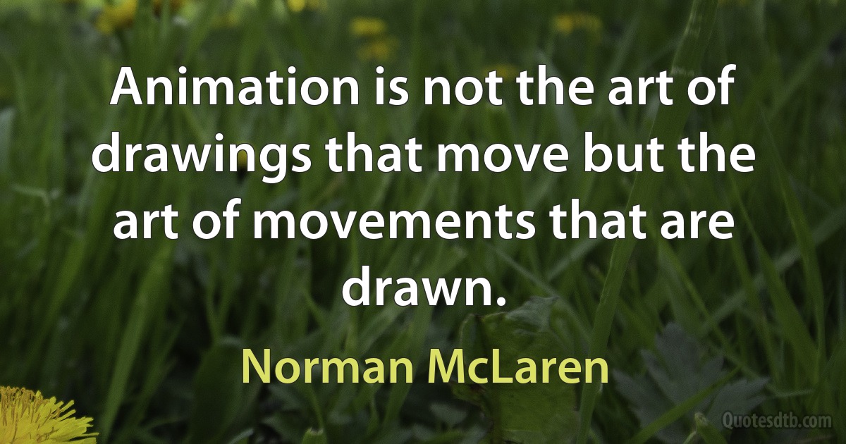 Animation is not the art of drawings that move but the art of movements that are drawn. (Norman McLaren)