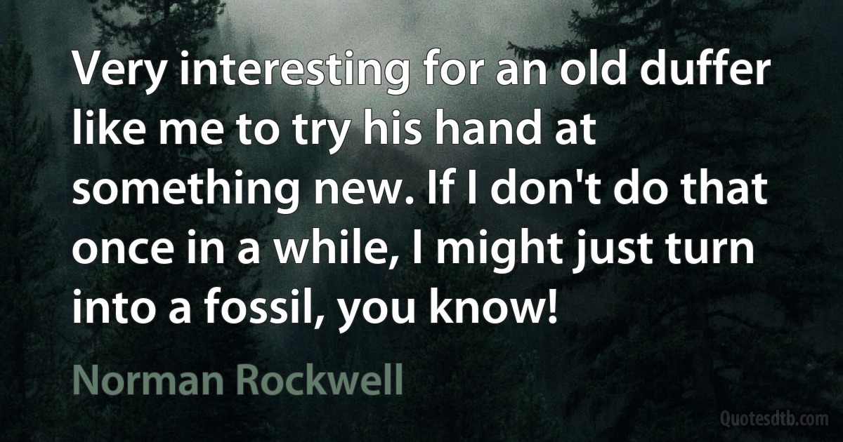 Very interesting for an old duffer like me to try his hand at something new. If I don't do that once in a while, I might just turn into a fossil, you know! (Norman Rockwell)