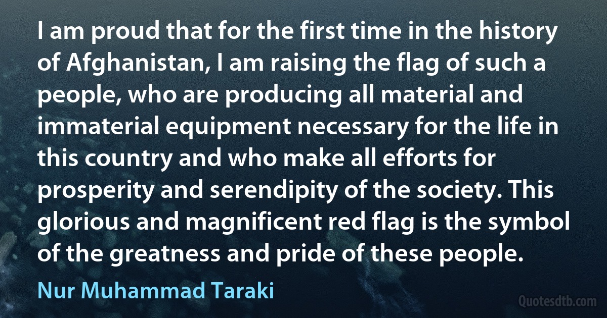 I am proud that for the first time in the history of Afghanistan, I am raising the flag of such a people, who are producing all material and immaterial equipment necessary for the life in this country and who make all efforts for prosperity and serendipity of the society. This glorious and magnificent red flag is the symbol of the greatness and pride of these people. (Nur Muhammad Taraki)