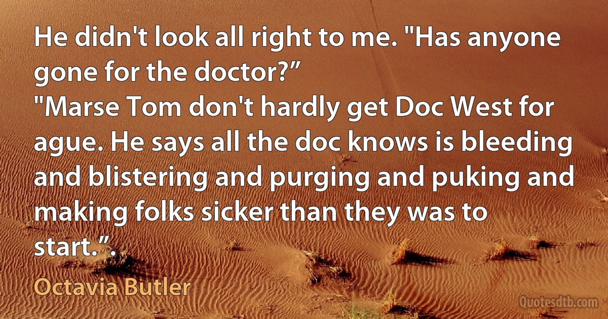 He didn't look all right to me. "Has anyone gone for the doctor?”
"Marse Tom don't hardly get Doc West for ague. He says all the doc knows is bleeding and blistering and purging and puking and making folks sicker than they was to start.”. (Octavia Butler)