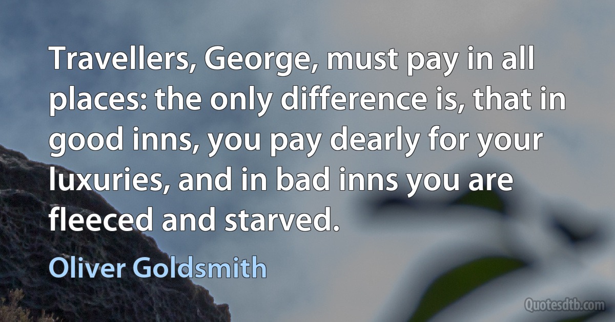 Travellers, George, must pay in all places: the only difference is, that in good inns, you pay dearly for your luxuries, and in bad inns you are fleeced and starved. (Oliver Goldsmith)