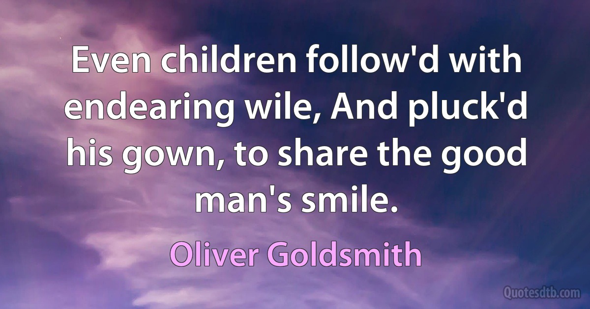 Even children follow'd with endearing wile, And pluck'd his gown, to share the good man's smile. (Oliver Goldsmith)