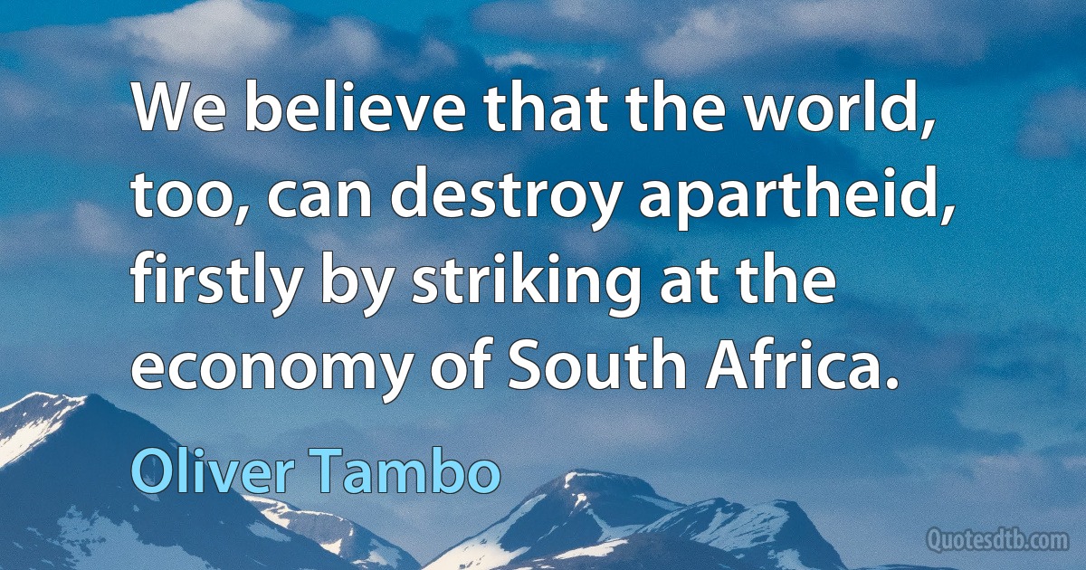 We believe that the world, too, can destroy apartheid, firstly by striking at the economy of South Africa. (Oliver Tambo)