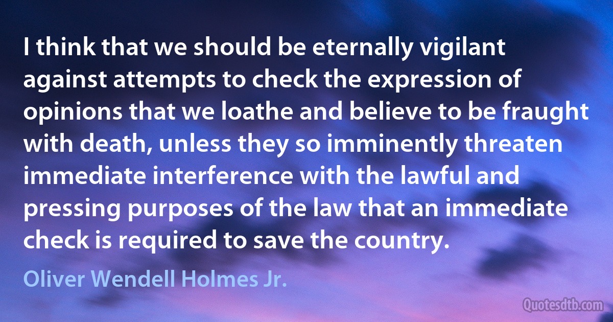 I think that we should be eternally vigilant against attempts to check the expression of opinions that we loathe and believe to be fraught with death, unless they so imminently threaten immediate interference with the lawful and pressing purposes of the law that an immediate check is required to save the country. (Oliver Wendell Holmes Jr.)