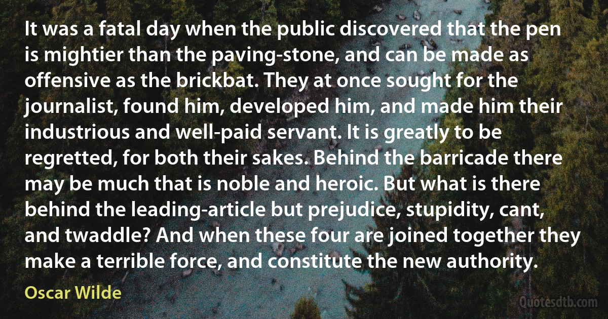 It was a fatal day when the public discovered that the pen is mightier than the paving-stone, and can be made as offensive as the brickbat. They at once sought for the journalist, found him, developed him, and made him their industrious and well-paid servant. It is greatly to be regretted, for both their sakes. Behind the barricade there may be much that is noble and heroic. But what is there behind the leading-article but prejudice, stupidity, cant, and twaddle? And when these four are joined together they make a terrible force, and constitute the new authority. (Oscar Wilde)