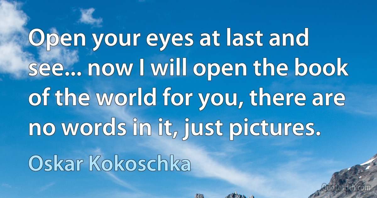 Open your eyes at last and see... now I will open the book of the world for you, there are no words in it, just pictures. (Oskar Kokoschka)