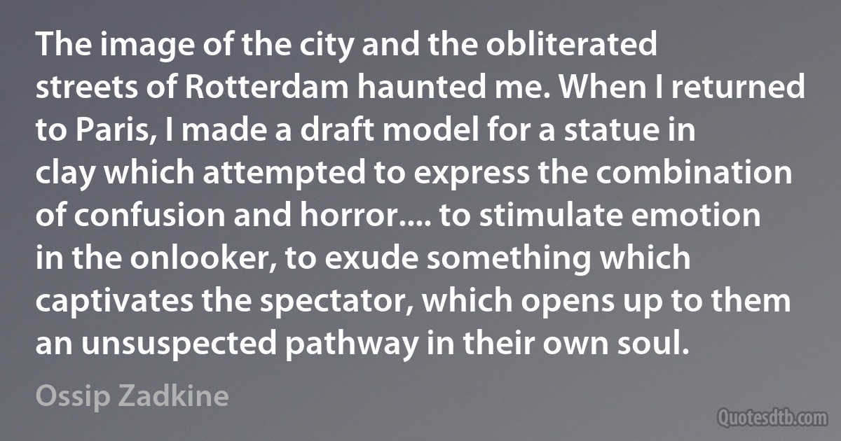 The image of the city and the obliterated streets of Rotterdam haunted me. When I returned to Paris, I made a draft model for a statue in clay which attempted to express the combination of confusion and horror.... to stimulate emotion in the onlooker, to exude something which captivates the spectator, which opens up to them an unsuspected pathway in their own soul. (Ossip Zadkine)