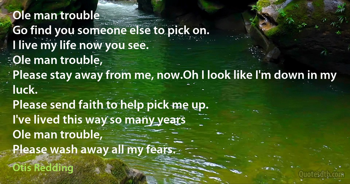 Ole man trouble
Go find you someone else to pick on.
I live my life now you see.
Ole man trouble,
Please stay away from me, now.Oh I look like I'm down in my luck.
Please send faith to help pick me up.
I've lived this way so many years
Ole man trouble,
Please wash away all my fears. (Otis Redding)