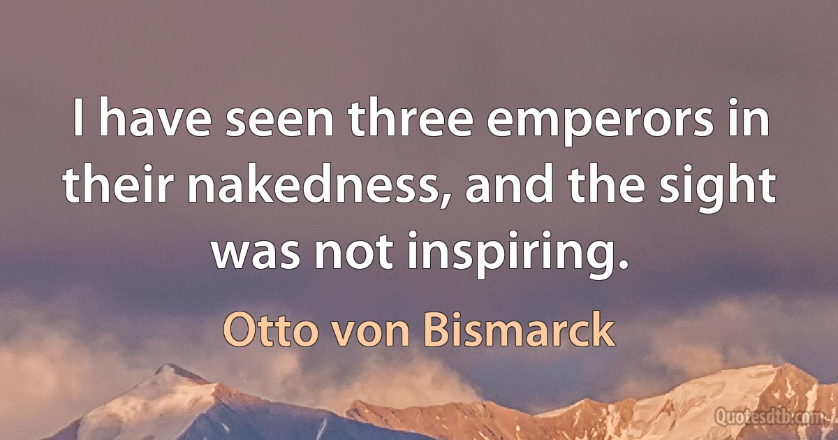 I have seen three emperors in their nakedness, and the sight was not inspiring. (Otto von Bismarck)