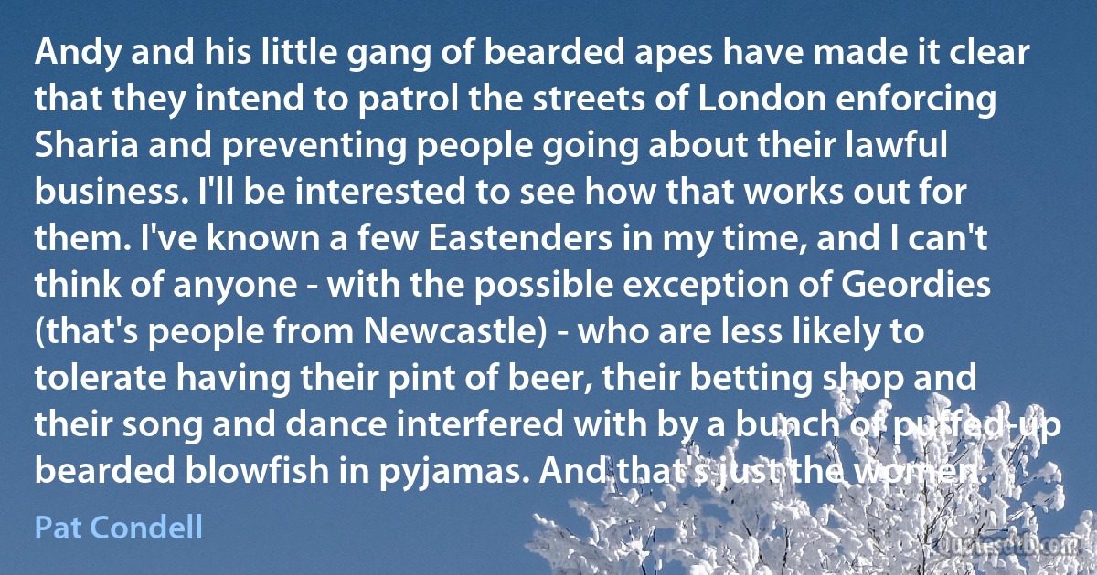 Andy and his little gang of bearded apes have made it clear that they intend to patrol the streets of London enforcing Sharia and preventing people going about their lawful business. I'll be interested to see how that works out for them. I've known a few Eastenders in my time, and I can't think of anyone - with the possible exception of Geordies (that's people from Newcastle) - who are less likely to tolerate having their pint of beer, their betting shop and their song and dance interfered with by a bunch of puffed-up bearded blowfish in pyjamas. And that's just the women. (Pat Condell)