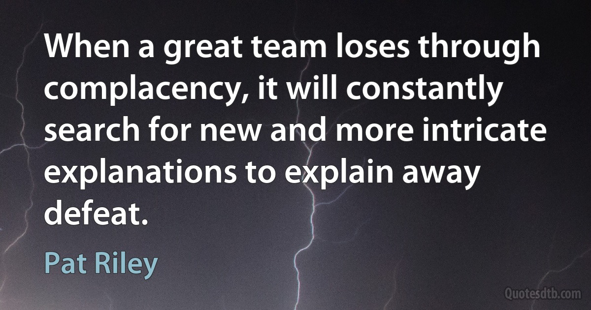 When a great team loses through complacency, it will constantly search for new and more intricate explanations to explain away defeat. (Pat Riley)