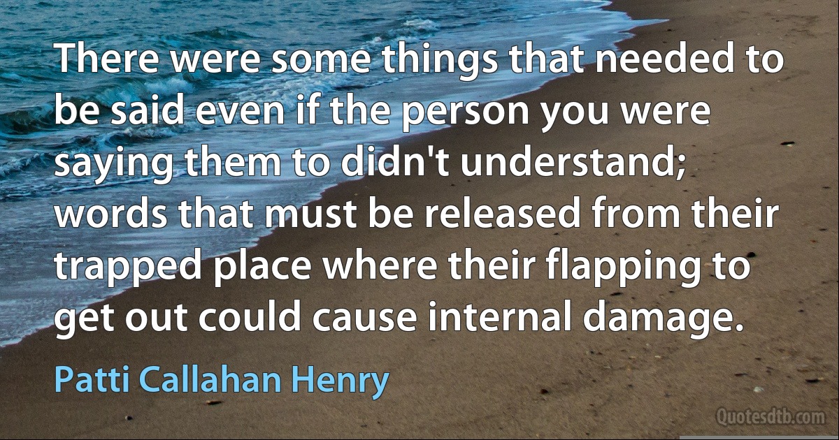 There were some things that needed to be said even if the person you were saying them to didn't understand; words that must be released from their trapped place where their flapping to get out could cause internal damage. (Patti Callahan Henry)