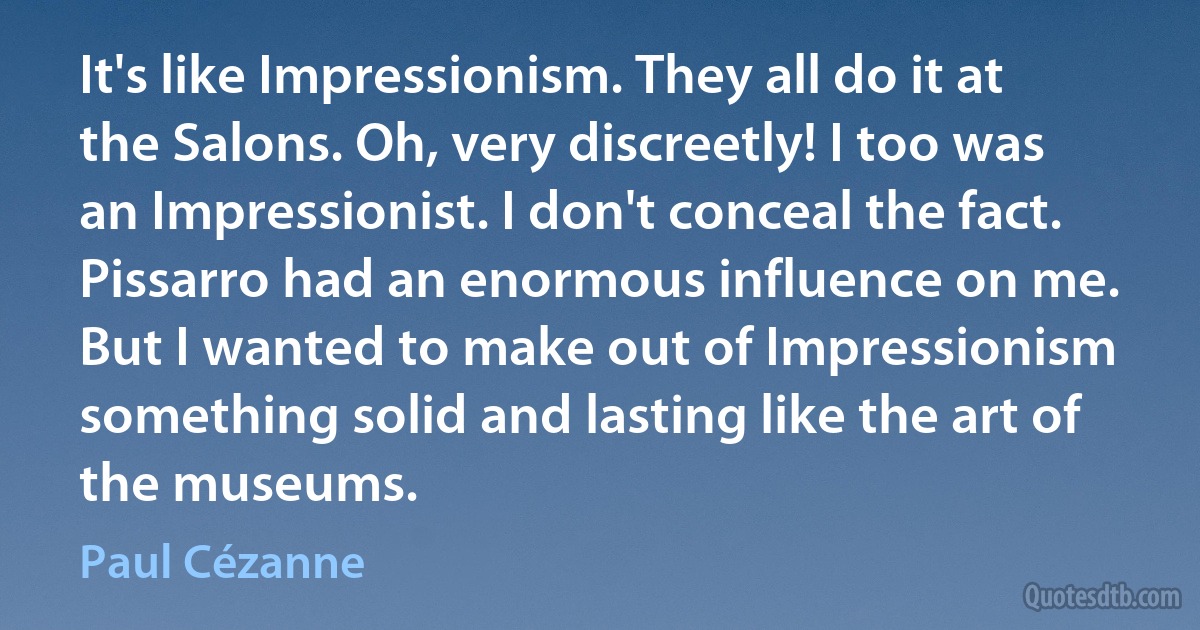 It's like Impressionism. They all do it at the Salons. Oh, very discreetly! I too was an Impressionist. I don't conceal the fact. Pissarro had an enormous influence on me. But I wanted to make out of Impressionism something solid and lasting like the art of the museums. (Paul Cézanne)