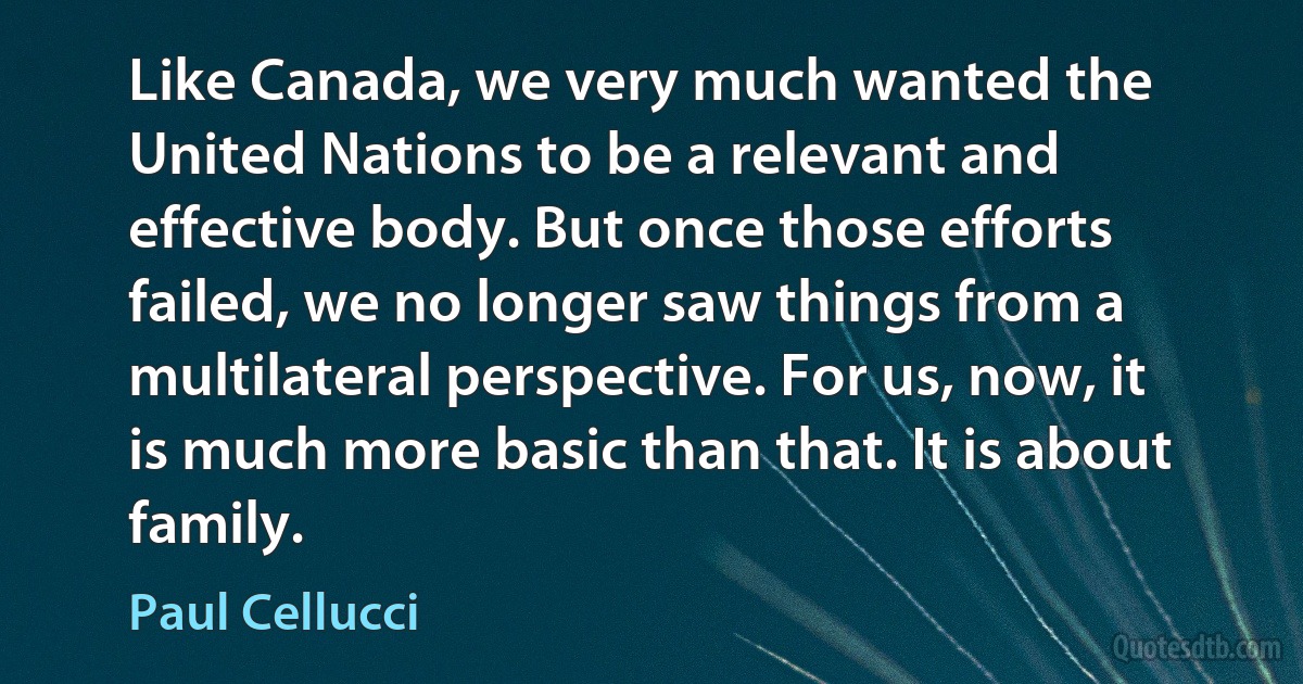 Like Canada, we very much wanted the United Nations to be a relevant and effective body. But once those efforts failed, we no longer saw things from a multilateral perspective. For us, now, it is much more basic than that. It is about family. (Paul Cellucci)