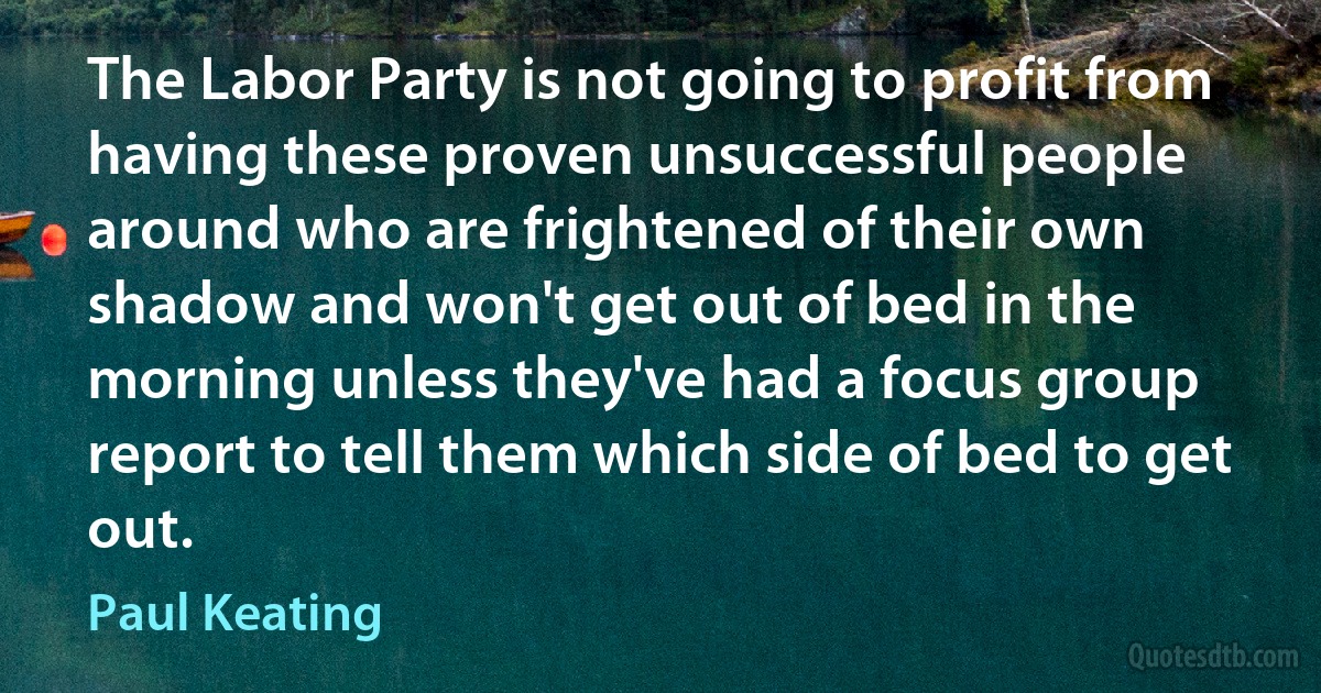 The Labor Party is not going to profit from having these proven unsuccessful people around who are frightened of their own shadow and won't get out of bed in the morning unless they've had a focus group report to tell them which side of bed to get out. (Paul Keating)