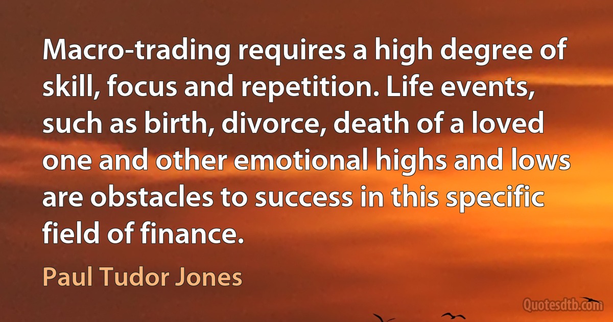 Macro-trading requires a high degree of skill, focus and repetition. Life events, such as birth, divorce, death of a loved one and other emotional highs and lows are obstacles to success in this specific field of finance. (Paul Tudor Jones)