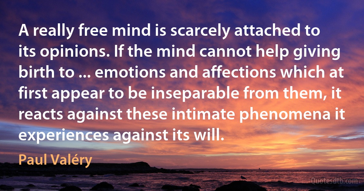 A really free mind is scarcely attached to its opinions. If the mind cannot help giving birth to ... emotions and affections which at first appear to be inseparable from them, it reacts against these intimate phenomena it experiences against its will. (Paul Valéry)