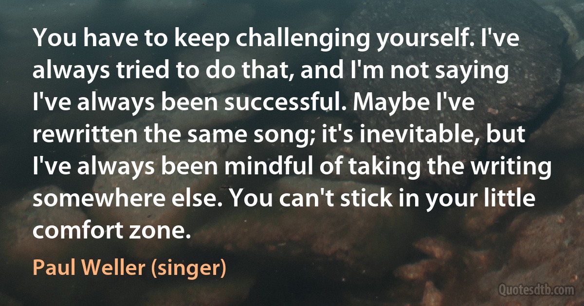 You have to keep challenging yourself. I've always tried to do that, and I'm not saying I've always been successful. Maybe I've rewritten the same song; it's inevitable, but I've always been mindful of taking the writing somewhere else. You can't stick in your little comfort zone. (Paul Weller (singer))