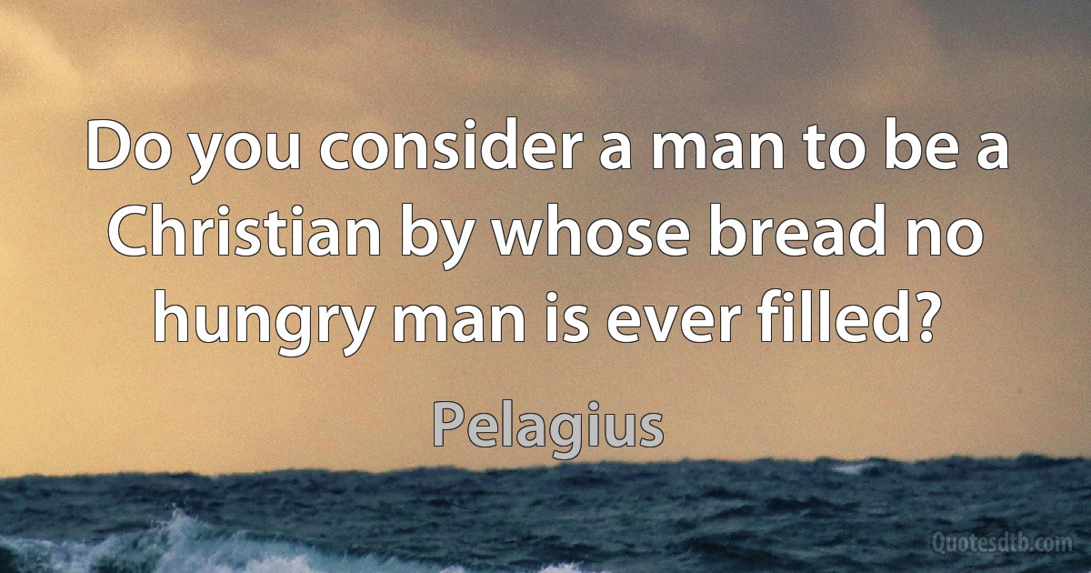 Do you consider a man to be a Christian by whose bread no hungry man is ever filled? (Pelagius)