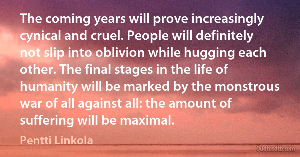 The coming years will prove increasingly cynical and cruel. People will definitely not slip into oblivion while hugging each other. The final stages in the life of humanity will be marked by the monstrous war of all against all: the amount of suffering will be maximal. (Pentti Linkola)