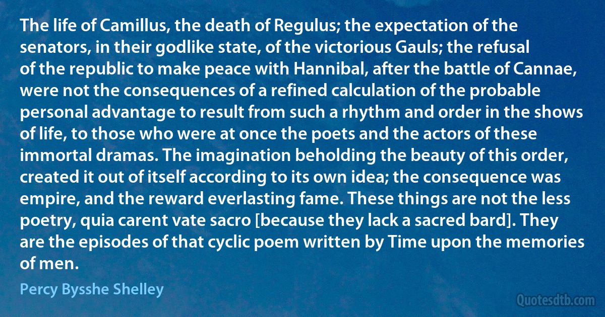 The life of Camillus, the death of Regulus; the expectation of the senators, in their godlike state, of the victorious Gauls; the refusal of the republic to make peace with Hannibal, after the battle of Cannae, were not the consequences of a refined calculation of the probable personal advantage to result from such a rhythm and order in the shows of life, to those who were at once the poets and the actors of these immortal dramas. The imagination beholding the beauty of this order, created it out of itself according to its own idea; the consequence was empire, and the reward everlasting fame. These things are not the less poetry, quia carent vate sacro [because they lack a sacred bard]. They are the episodes of that cyclic poem written by Time upon the memories of men. (Percy Bysshe Shelley)