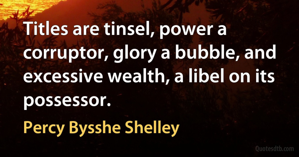 Titles are tinsel, power a corruptor, glory a bubble, and excessive wealth, a libel on its possessor. (Percy Bysshe Shelley)