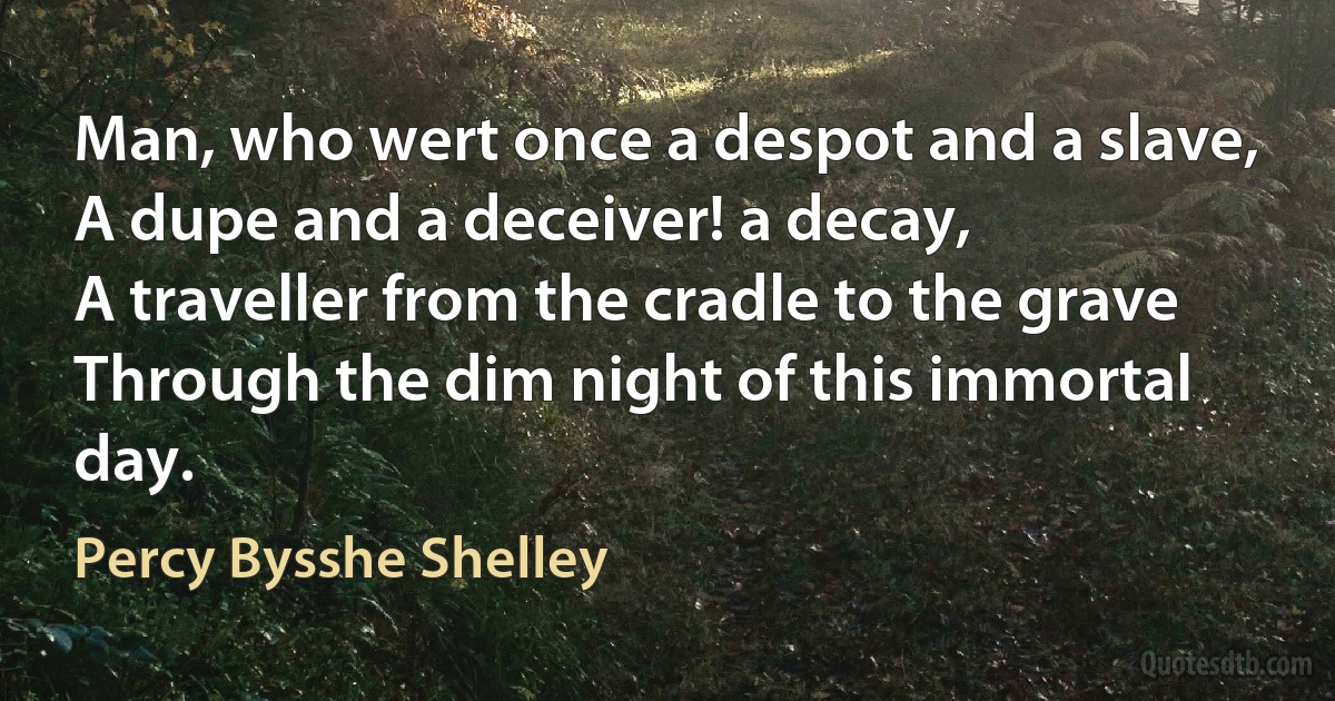 Man, who wert once a despot and a slave,
A dupe and a deceiver! a decay,
A traveller from the cradle to the grave
Through the dim night of this immortal day. (Percy Bysshe Shelley)