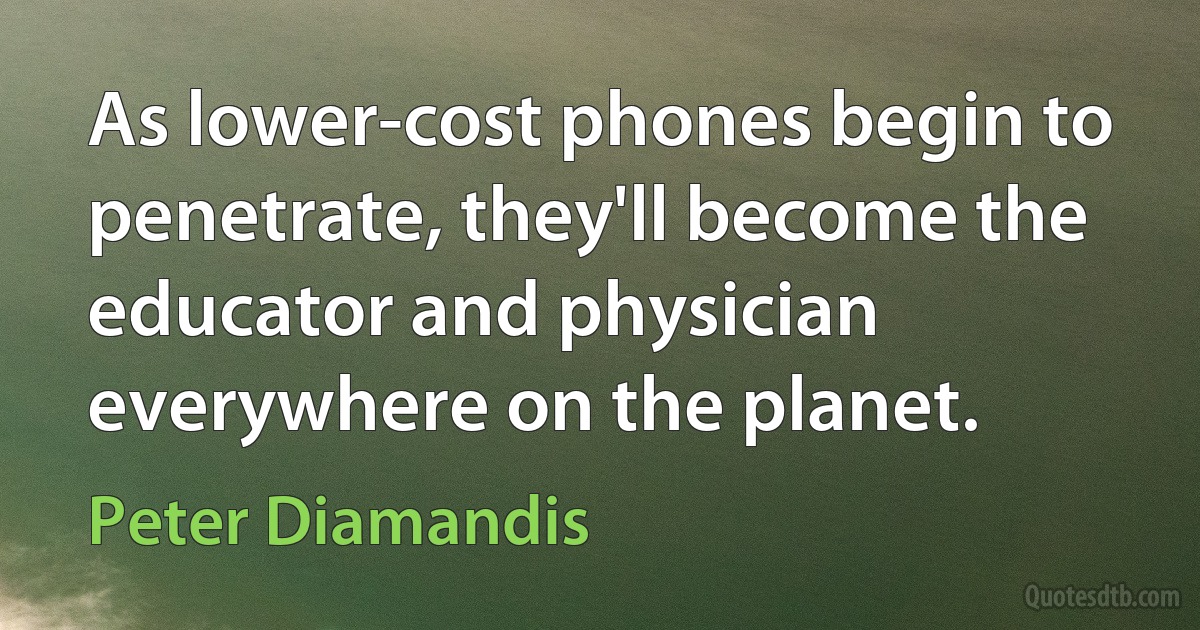 As lower-cost phones begin to penetrate, they'll become the educator and physician everywhere on the planet. (Peter Diamandis)