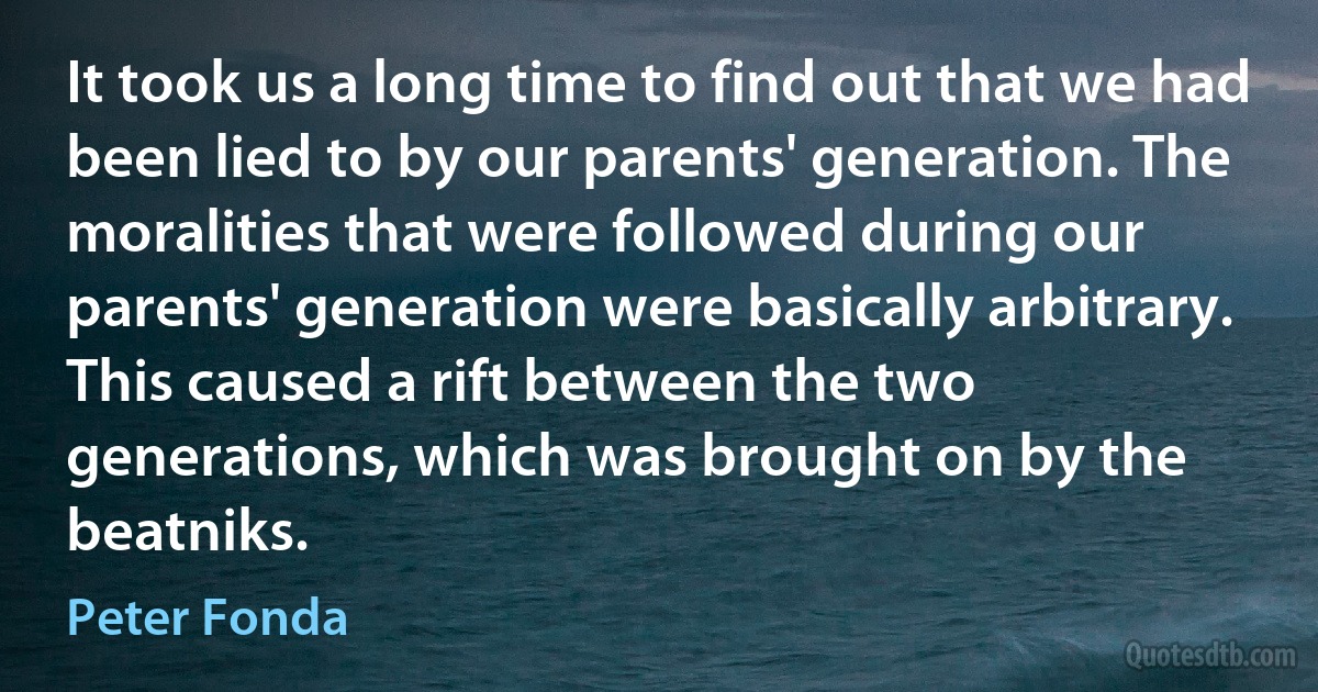 It took us a long time to find out that we had been lied to by our parents' generation. The moralities that were followed during our parents' generation were basically arbitrary. This caused a rift between the two generations, which was brought on by the beatniks. (Peter Fonda)