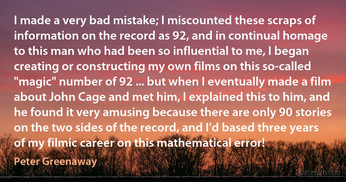 I made a very bad mistake; I miscounted these scraps of information on the record as 92, and in continual homage to this man who had been so influential to me, I began creating or constructing my own films on this so-called "magic" number of 92 ... but when I eventually made a film about John Cage and met him, I explained this to him, and he found it very amusing because there are only 90 stories on the two sides of the record, and I'd based three years of my filmic career on this mathematical error! (Peter Greenaway)