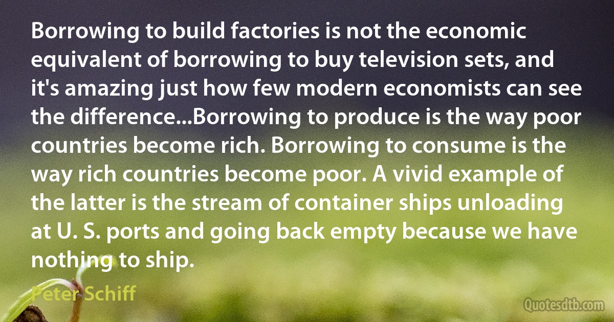 Borrowing to build factories is not the economic equivalent of borrowing to buy television sets, and it's amazing just how few modern economists can see the difference...Borrowing to produce is the way poor countries become rich. Borrowing to consume is the way rich countries become poor. A vivid example of the latter is the stream of container ships unloading at U. S. ports and going back empty because we have nothing to ship. (Peter Schiff)