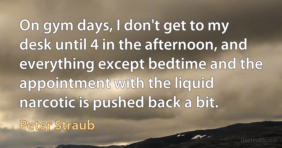 On gym days, I don't get to my desk until 4 in the afternoon, and everything except bedtime and the appointment with the liquid narcotic is pushed back a bit. (Peter Straub)