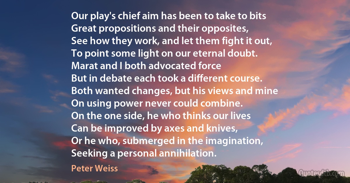 Our play's chief aim has been to take to bits
Great propositions and their opposites,
See how they work, and let them fight it out,
To point some light on our eternal doubt.
Marat and I both advocated force
But in debate each took a different course.
Both wanted changes, but his views and mine
On using power never could combine.
On the one side, he who thinks our lives
Can be improved by axes and knives,
Or he who, submerged in the imagination,
Seeking a personal annihilation. (Peter Weiss)