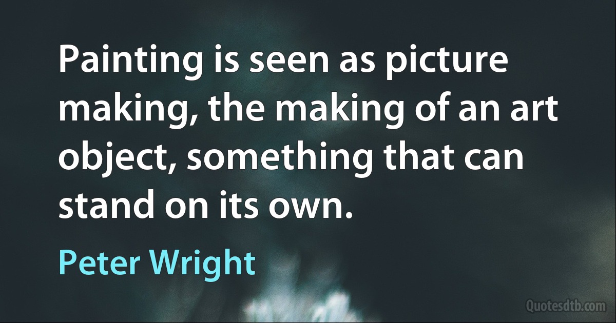 Painting is seen as picture making, the making of an art object, something that can stand on its own. (Peter Wright)