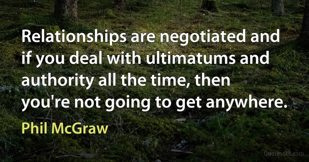 Relationships are negotiated and if you deal with ultimatums and authority all the time, then you're not going to get anywhere. (Phil McGraw)