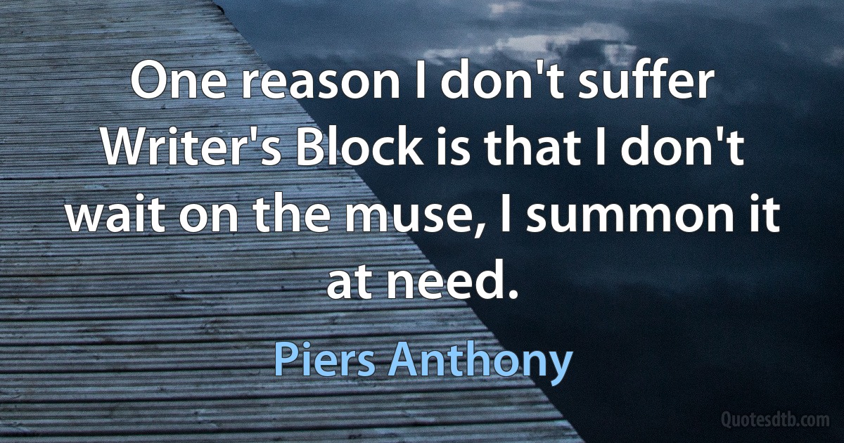 One reason I don't suffer Writer's Block is that I don't wait on the muse, I summon it at need. (Piers Anthony)