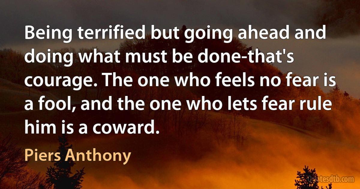 Being terrified but going ahead and doing what must be done-that's courage. The one who feels no fear is a fool, and the one who lets fear rule him is a coward. (Piers Anthony)