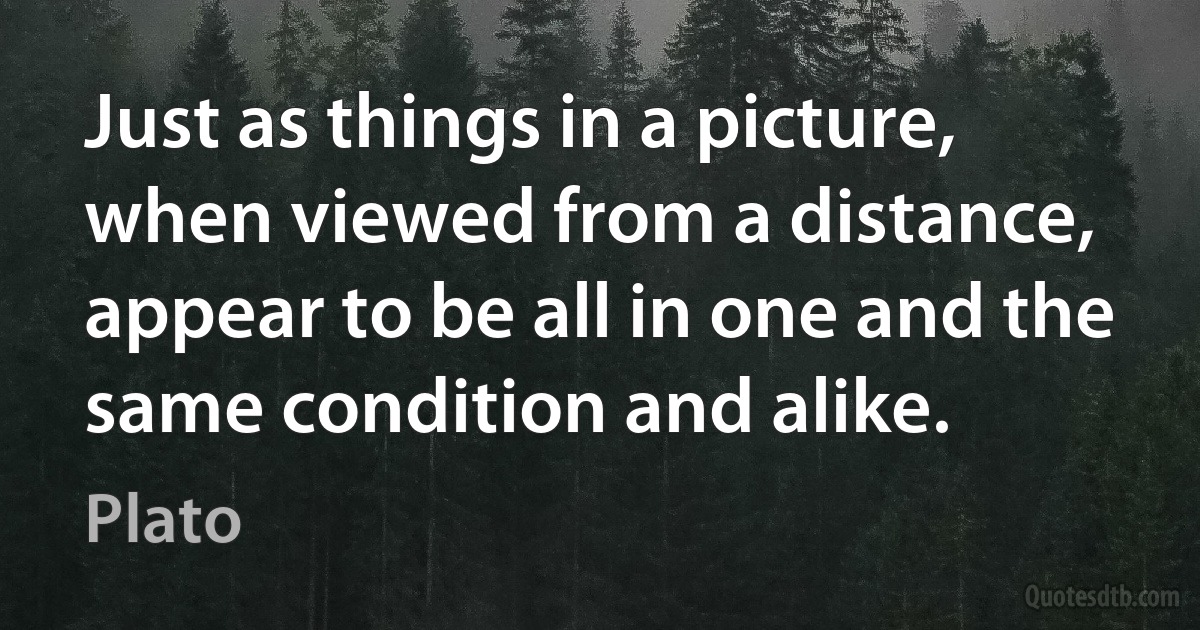 Just as things in a picture, when viewed from a distance, appear to be all in one and the same condition and alike. (Plato)