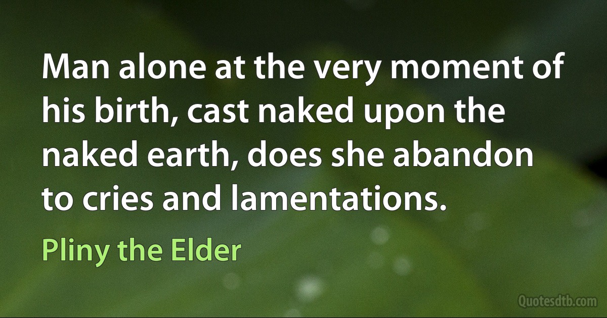 Man alone at the very moment of his birth, cast naked upon the naked earth, does she abandon to cries and lamentations. (Pliny the Elder)