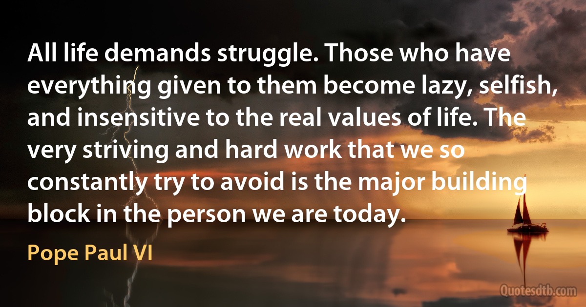 All life demands struggle. Those who have everything given to them become lazy, selfish, and insensitive to the real values of life. The very striving and hard work that we so constantly try to avoid is the major building block in the person we are today. (Pope Paul VI)