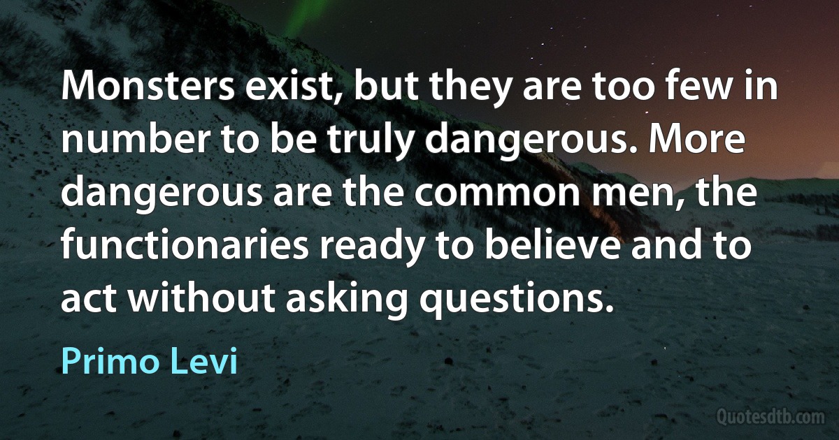 Monsters exist, but they are too few in number to be truly dangerous. More dangerous are the common men, the functionaries ready to believe and to act without asking questions. (Primo Levi)