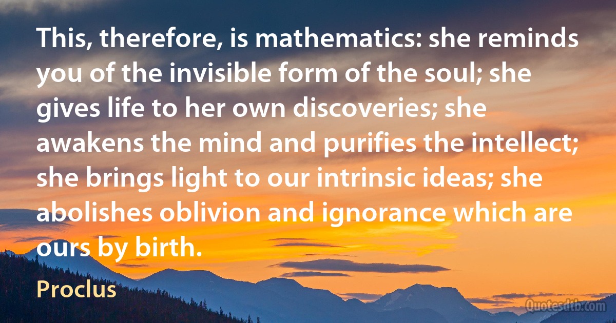 This, therefore, is mathematics: she reminds you of the invisible form of the soul; she gives life to her own discoveries; she awakens the mind and purifies the intellect; she brings light to our intrinsic ideas; she abolishes oblivion and ignorance which are ours by birth. (Proclus)