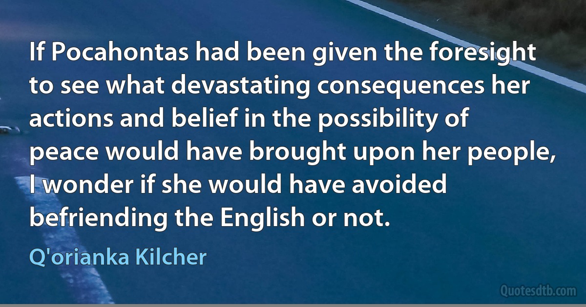 If Pocahontas had been given the foresight to see what devastating consequences her actions and belief in the possibility of peace would have brought upon her people, I wonder if she would have avoided befriending the English or not. (Q'orianka Kilcher)