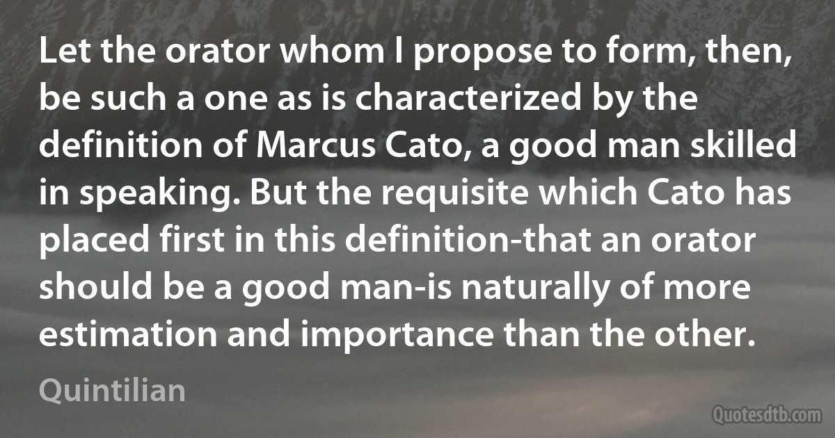 Let the orator whom I propose to form, then, be such a one as is characterized by the definition of Marcus Cato, a good man skilled in speaking. But the requisite which Cato has placed first in this definition-that an orator should be a good man-is naturally of more estimation and importance than the other. (Quintilian)