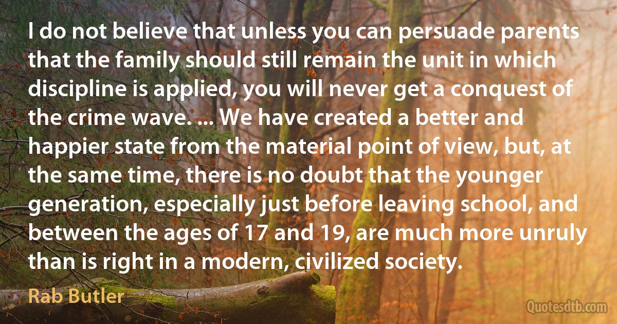 I do not believe that unless you can persuade parents that the family should still remain the unit in which discipline is applied, you will never get a conquest of the crime wave. ... We have created a better and happier state from the material point of view, but, at the same time, there is no doubt that the younger generation, especially just before leaving school, and between the ages of 17 and 19, are much more unruly than is right in a modern, civilized society. (Rab Butler)