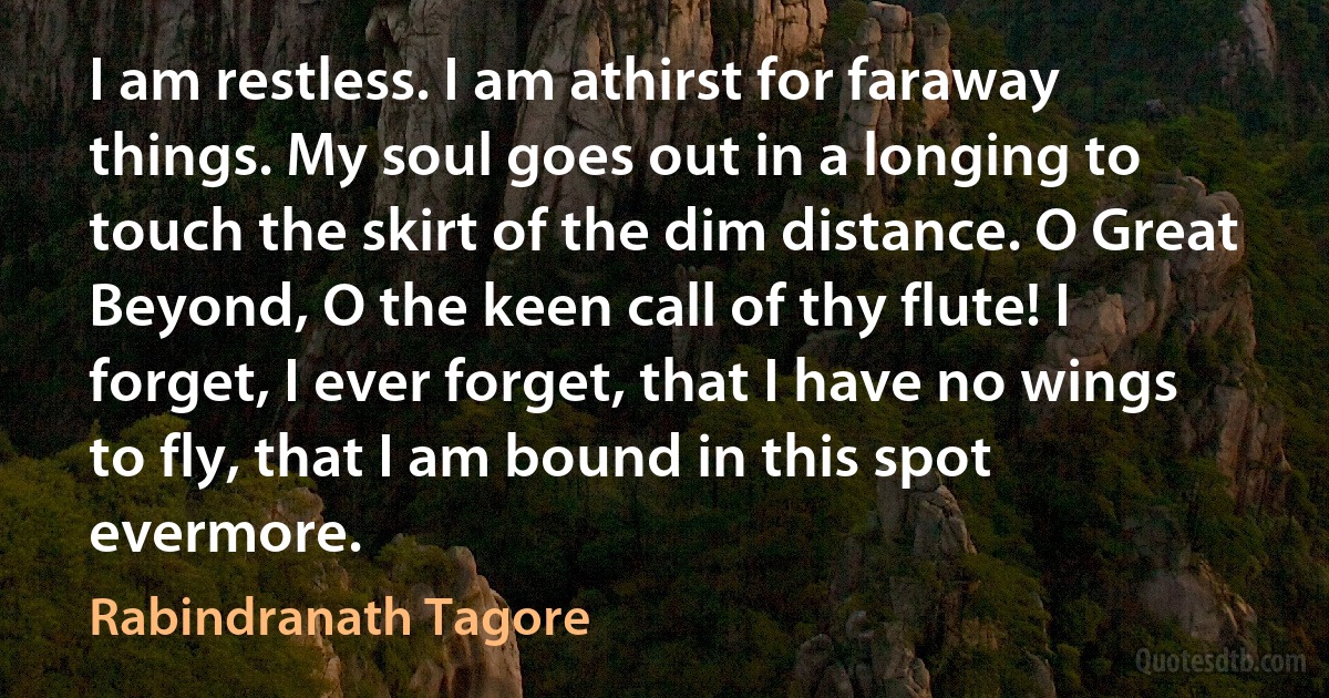 I am restless. I am athirst for faraway things. My soul goes out in a longing to touch the skirt of the dim distance. O Great Beyond, O the keen call of thy flute! I forget, I ever forget, that I have no wings to fly, that I am bound in this spot evermore. (Rabindranath Tagore)