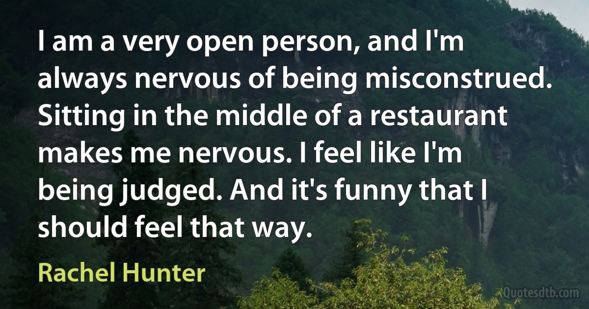 I am a very open person, and I'm always nervous of being misconstrued. Sitting in the middle of a restaurant makes me nervous. I feel like I'm being judged. And it's funny that I should feel that way. (Rachel Hunter)